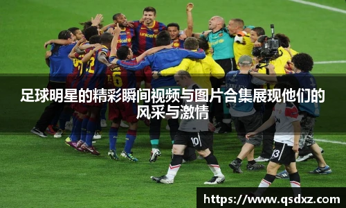足球明星的精彩瞬间视频与图片合集展现他们的风采与激情